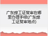 广东焊工证复审在哪里办理手续(广东焊工证复审地点)