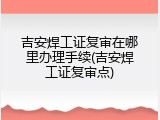 吉安焊工证复审在哪里办理手续(吉安焊工证复审点)