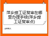 萍乡焊工证复审在哪里办理手续(萍乡焊工证复审点)