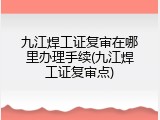 九江焊工证复审在哪里办理手续(九江焊工证复审点)