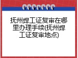 抚州焊工证复审在哪里办理手续(抚州焊工证复审地点)