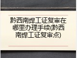 黔西南焊工证复审在哪里办理手续(黔西南焊工证复审点)