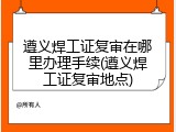 遵义焊工证复审在哪里办理手续(遵义焊工证复审地点)