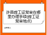 许昌焊工证复审在哪里办理手续(焊工证复审地点)