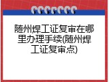 随州焊工证复审在哪里办理手续(随州焊工证复审点)