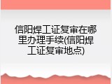 信阳焊工证复审在哪里办理手续(信阳焊工证复审地点)