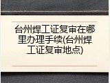 台州焊工证复审在哪里办理手续(台州焊工证复审地点)