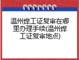 温州焊工证复审在哪里办理手续(温州焊工证复审地点)