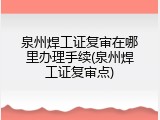 泉州焊工证复审在哪里办理手续(泉州焊工证复审点)