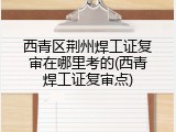 西青区荆州焊工证复审在哪里考的(西青焊工证复审点)