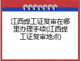 江西焊工证复审在哪里办理手续(江西焊工证复审地点)