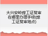大兴安岭焊工证复审在哪里办理手续(焊工证复审地点)