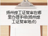 扬州焊工证复审在哪里办理手续(扬州焊工证复审地点)