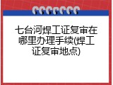 七台河焊工证复审在哪里办理手续(焊工证复审地点)
