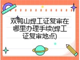 双鸭山焊工证复审在哪里办理手续(焊工证复审地点)