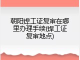 朝阳焊工证复审在哪里办理手续(焊工证复审地点)