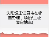 沈阳焊工证复审在哪里办理手续(焊工证复审地点)