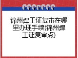 锦州焊工证复审在哪里办理手续(锦州焊工证复审点)