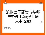 沧州焊工证复审在哪里办理手续(焊工证复审地点)