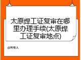 太原焊工证复审在哪里办理手续(太原焊工证复审地点)