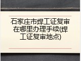 石家庄市焊工证复审在哪里办理手续(焊工证复审地点)