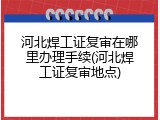 河北焊工证复审在哪里办理手续(河北焊工证复审地点)