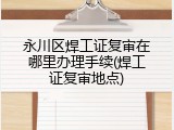 永川区焊工证复审在哪里办理手续(焊工证复审地点)
