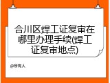 合川区焊工证复审在哪里办理手续(焊工证复审地点)