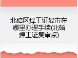 北碚区焊工证复审在哪里办理手续(北碚焊工证复审点)
