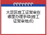 大足区焊工证复审在哪里办理手续(焊工证复审地点)