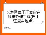 长寿区焊工证复审在哪里办理手续(焊工证复审地点)