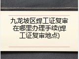 九龙坡区焊工证复审在哪里办理手续(焊工证复审地点)