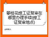 攀枝花焊工证复审在哪里办理手续(焊工证复审地点)