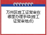 万州区焊工证复审在哪里办理手续(焊工证复审地点)