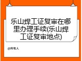 乐山焊工证复审在哪里办理手续(乐山焊工证复审地点)