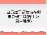 自贡焊工证复审在哪里办理手续(焊工证复审地点)