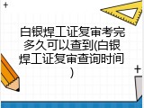 白银焊工证复审考完多久可以查到(白银焊工证复审查询时间)