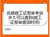 武威焊工证复审考完多久可以查到(焊工证复审查询时间)