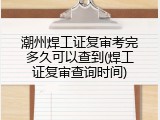 潮州焊工证复审考完多久可以查到(焊工证复审查询时间)