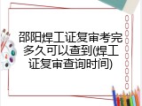 邵阳焊工证复审考完多久可以查到(焊工证复审查询时间)