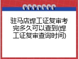 驻马店焊工证复审考完多久可以查到(焊工证复审查询时间)