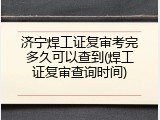 济宁焊工证复审考完多久可以查到(焊工证复审查询时间)