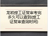 龙岩焊工证复审考完多久可以查到(焊工证复审查询时间)