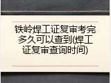 铁岭焊工证复审考完多久可以查到(焊工证复审查询时间)