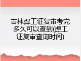 吉林焊工证复审考完多久可以查到(焊工证复审查询时间)