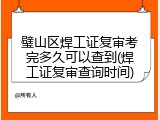 璧山区焊工证复审考完多久可以查到(焊工证复审查询时间)