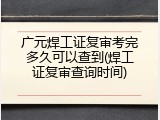 广元焊工证复审考完多久可以查到(焊工证复审查询时间)