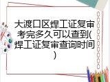 大渡口区焊工证复审考完多久可以查到(焊工证复审查询时间)