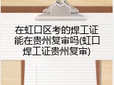 在虹口区考的焊工证能在贵州复审吗(虹口焊工证贵州复审)
