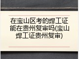 在宝山区考的焊工证能在贵州复审吗(宝山焊工证贵州复审)